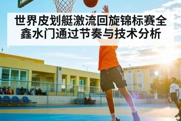 世界皮划艇激流回旋锦标赛全鑫水门通过节奏与技术分析