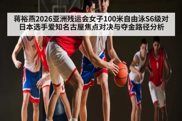 蒋裕燕2026亚洲残运会女子100米自由泳S6级对日本选手爱知名古屋焦点对决与夺金路径分析
