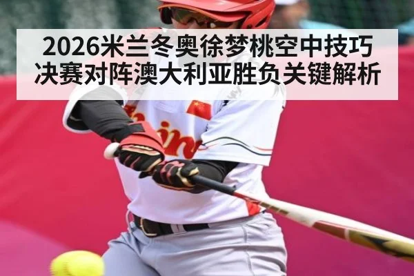2026米兰冬奥徐梦桃空中技巧决赛对阵澳大利亚胜负关键解析